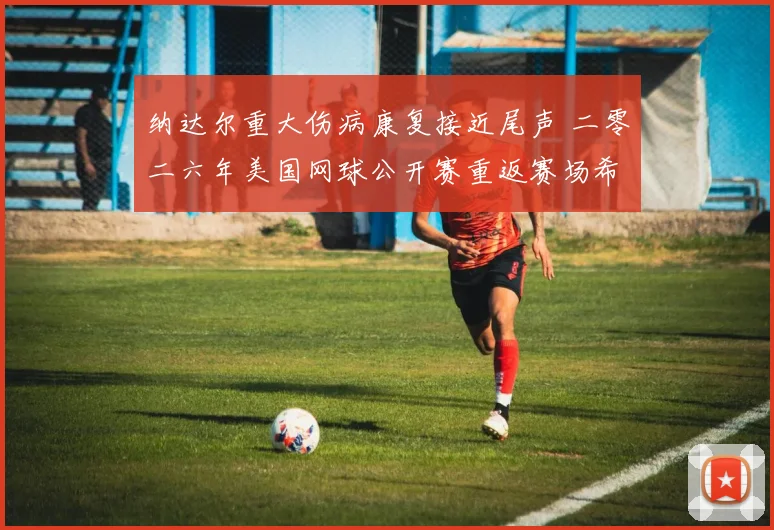 纳达尔重大伤病康复接近尾声 二零二六年美国网球公开赛重返赛场希望浓烈