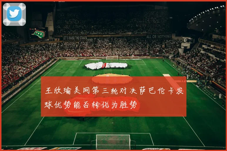 王欣瑜美网第三轮对决萨巴伦卡发球优势能否转化为胜势