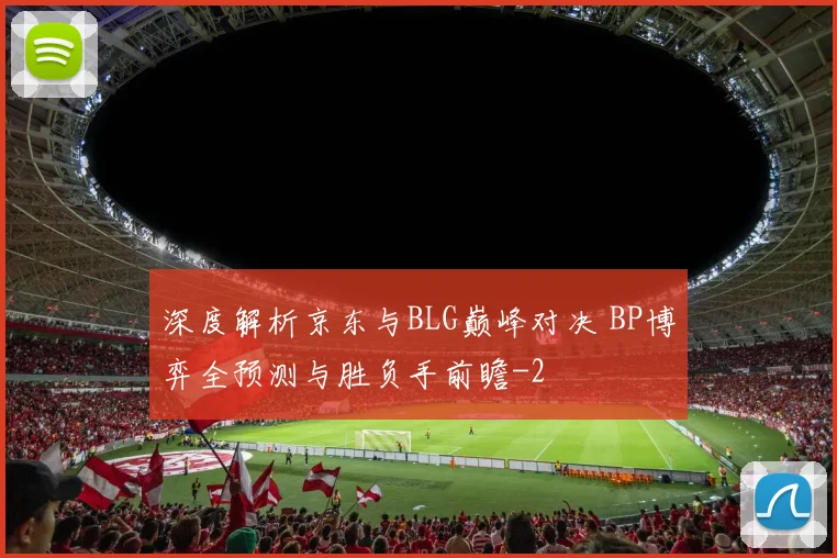 深度解析京东与BLG巅峰对决 BP博弈全预测与胜负手前瞻