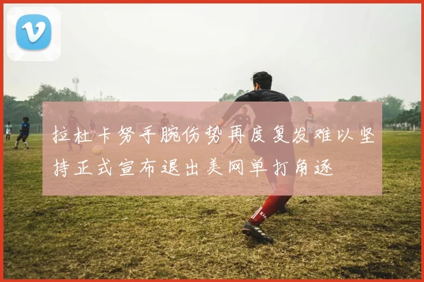 拉杜卡努手腕伤势再度复发难以坚持正式宣布退出美网单打角逐