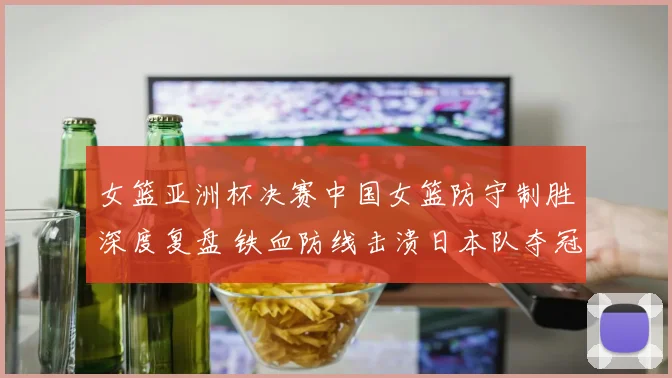 女篮亚洲杯决赛中国女篮防守制胜深度复盘 铁血防线击溃日本队夺冠全解析