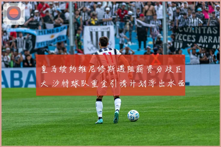 皇马续约维尼修斯遇阻薪资分歧巨大 沙特球队重金引诱计划浮出水面