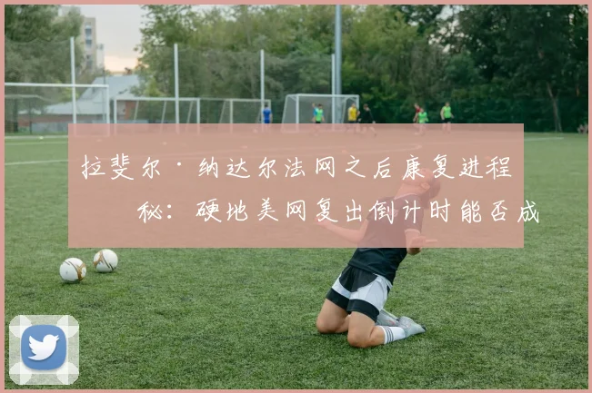 拉斐尔·纳达尔法网之后康复进程揭秘：硬地美网复出倒计时能否成真？