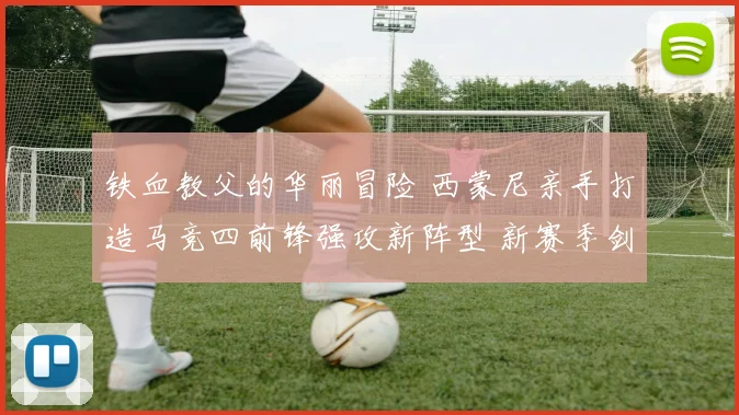 铁血教父的华丽冒险 西蒙尼亲手打造马竞四前锋强攻新阵型 新赛季剑指西甲冠军