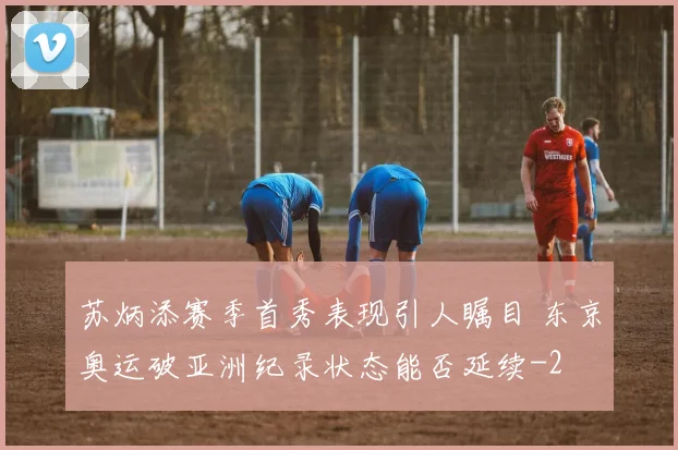 苏炳添赛季首秀表现引人瞩目 东京奥运破亚洲纪录状态能否延续