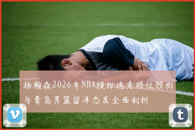 杨瀚森2026年NBA模拟选秀顺位预测与青岛男篮留洋态度全面剖析