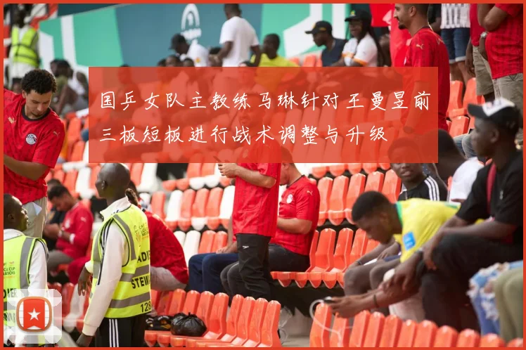 国乒女队主教练马琳针对王曼昱前三板短板进行战术调整与升级