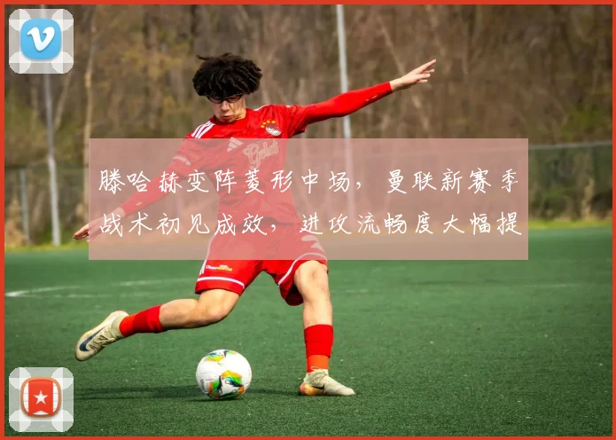 滕哈赫变阵菱形中场,曼联新赛季战术初见成效,进攻流畅度大幅提升