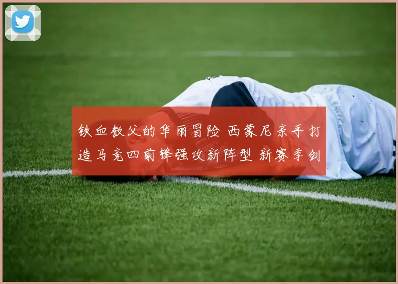 铁血教父的华丽冒险 西蒙尼亲手打造马竞四前锋强攻新阵型 新赛季剑指西甲冠军