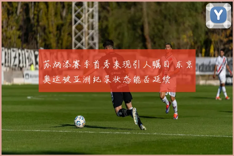 苏炳添赛季首秀表现引人瞩目 东京奥运破亚洲纪录状态能否延续