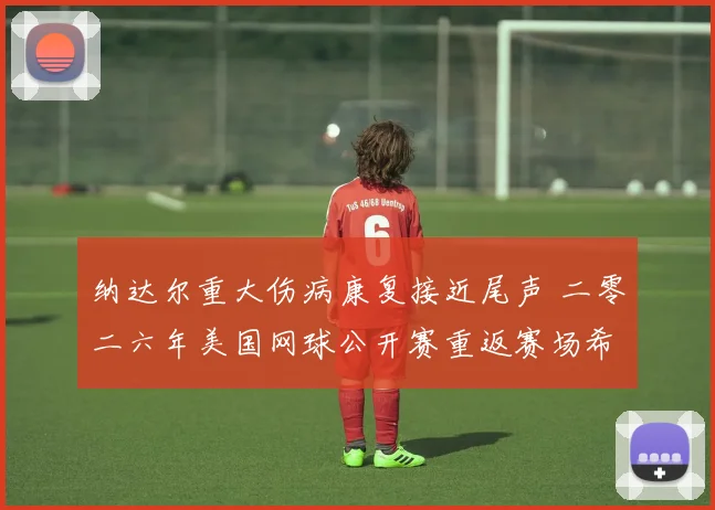 纳达尔重大伤病康复接近尾声 二零二六年美国网球公开赛重返赛场希望浓烈