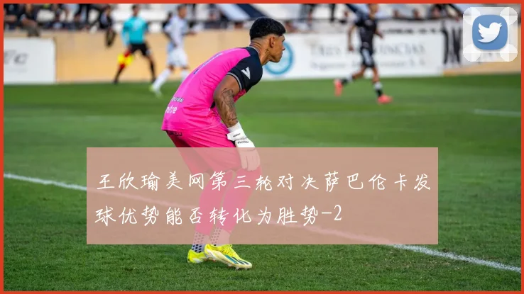 王欣瑜美网第三轮对决萨巴伦卡发球优势能否转化为胜势