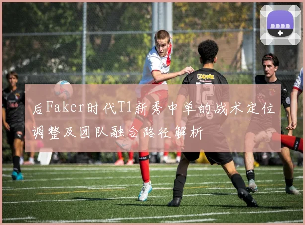 后Faker时代T1新秀中单的战术定位调整及团队融合路径解析
