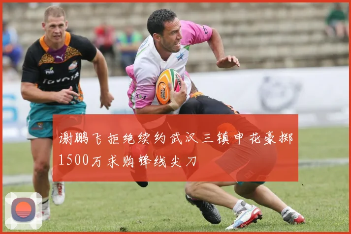 谢鹏飞拒绝续约武汉三镇申花豪掷1500万求购锋线尖刀