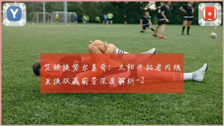 艾顿换努尔基奇:太阳开拓者内线互换双赢前景深度解析