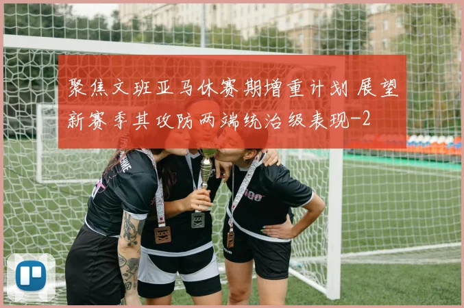 聚焦文班亚马休赛期增重计划 展望新赛季其攻防两端统治级表现
