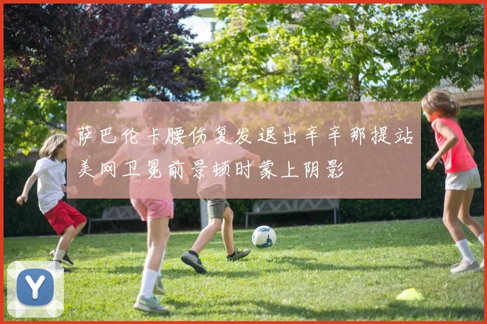 萨巴伦卡腰伤复发退出辛辛那提站美网卫冕前景顿时蒙上阴影