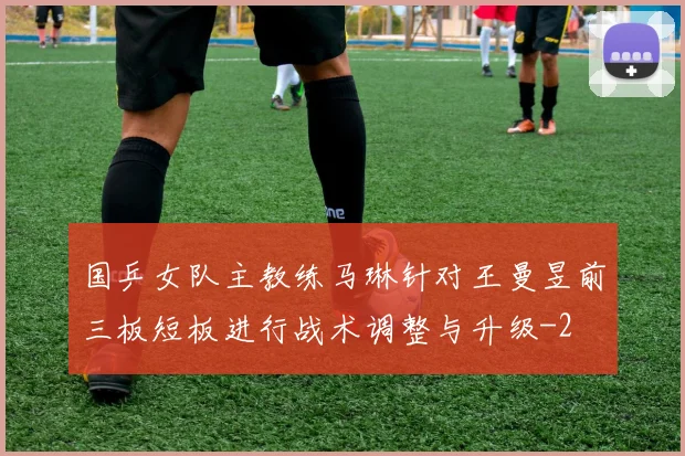 国乒女队主教练马琳针对王曼昱前三板短板进行战术调整与升级