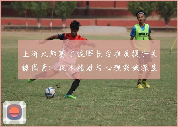 上海大师赛丁俊晖长台准度提升关键因素：技术精进与心理突破深度解读