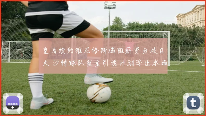 皇马续约维尼修斯遇阻薪资分歧巨大 沙特球队重金引诱计划浮出水面