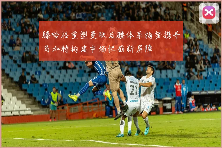 滕哈格重塑曼联后腰体系梅努携手乌加特构建中场拦截新屏障