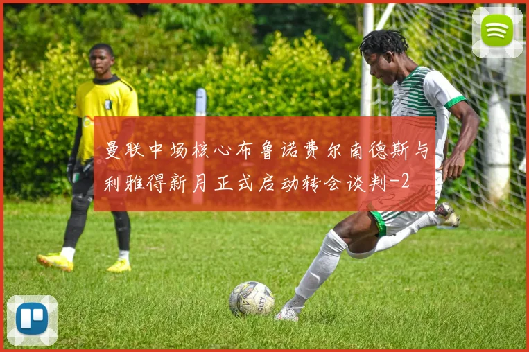 曼联中场核心布鲁诺费尔南德斯与利雅得新月正式启动转会谈判