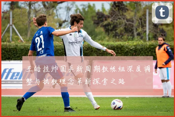 王皓挂帅国乒新周期教练组深度调整与执教理念革新探索之路