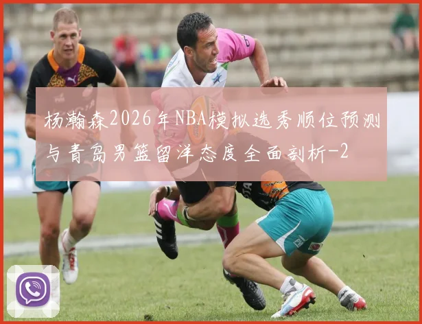 杨瀚森2026年NBA模拟选秀顺位预测与青岛男篮留洋态度全面剖析