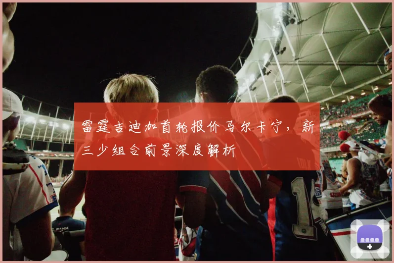 雷霆吉迪加首轮报价马尔卡宁，新三少组合前景深度解析