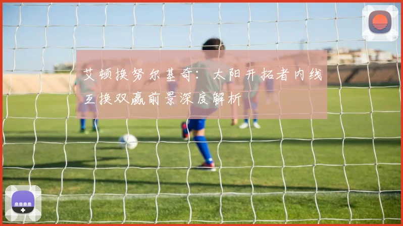 艾顿换努尔基奇：太阳开拓者内线互换双赢前景深度解析