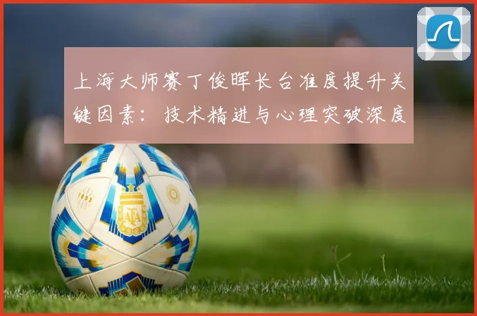 上海大师赛丁俊晖长台准度提升关键因素：技术精进与心理突破深度解读